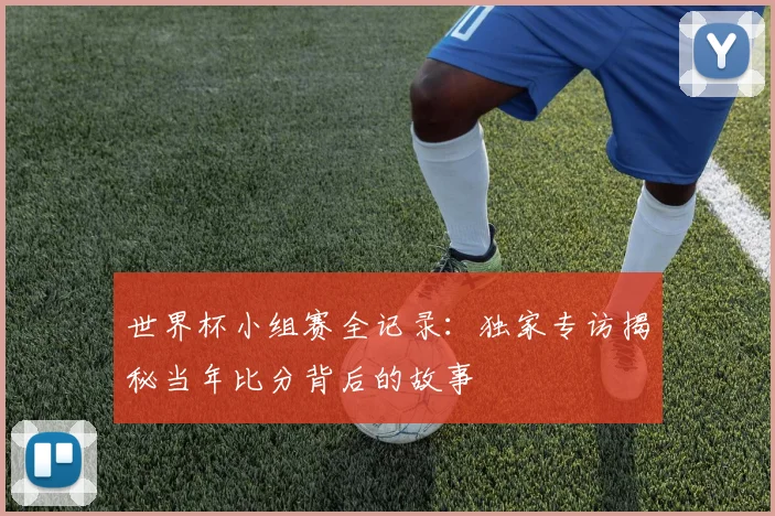 世界杯小组赛全记录:独家专访揭秘当年比分背后的故事