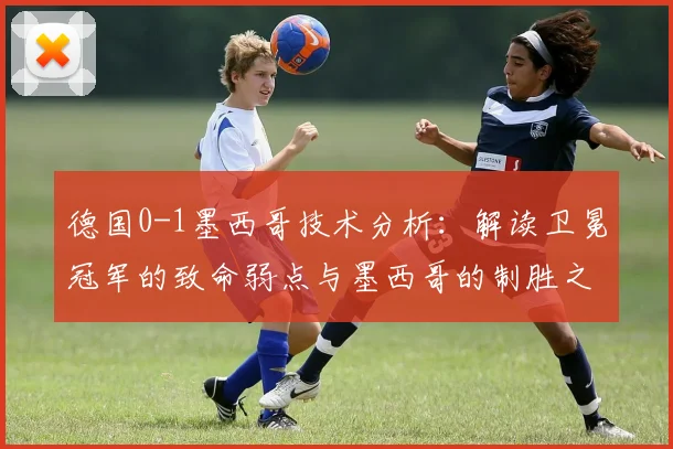 德国0-1墨西哥技术分析:解读卫冕冠军的致命弱点与墨西哥的制胜之道