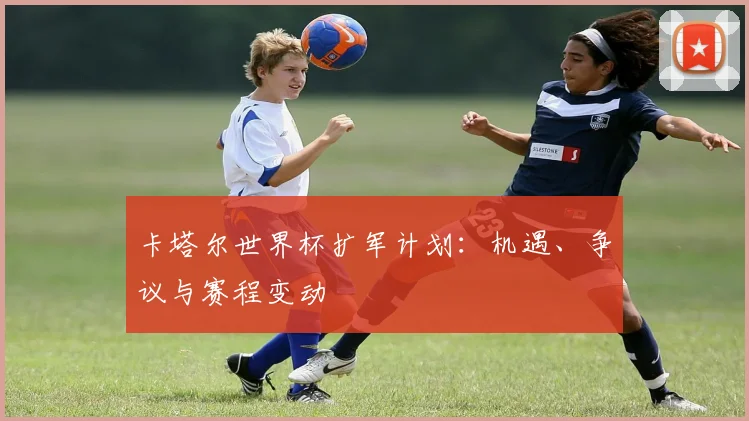 卡塔尔世界杯扩军计划：机遇、争议与赛程变动