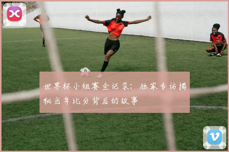 世界杯小组赛全记录：独家专访揭秘当年比分背后的故事