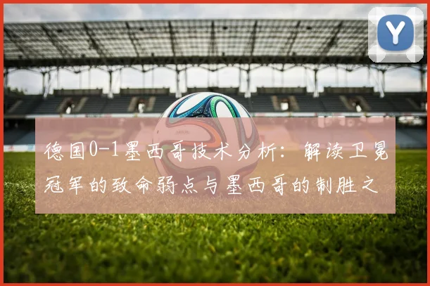 德国0-1墨西哥技术分析:解读卫冕冠军的致命弱点与墨西哥的制胜之道