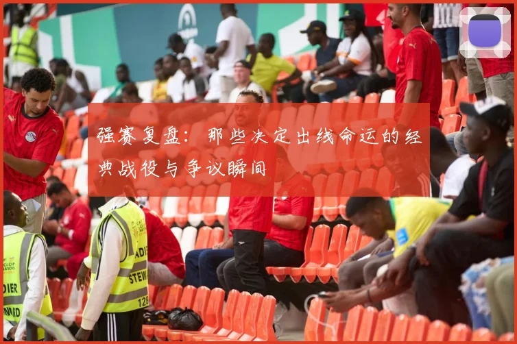 强赛复盘：那些决定出线命运的经典战役与争议瞬间