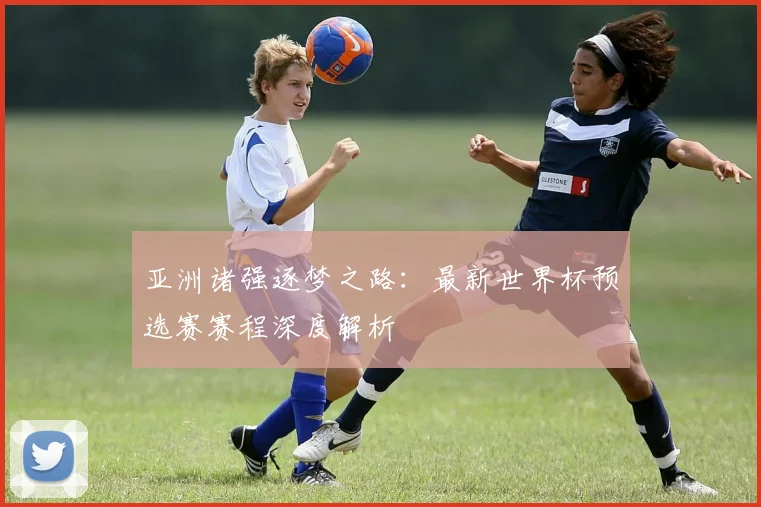 亚洲诸强逐梦之路：最新世界杯预选赛赛程深度解析