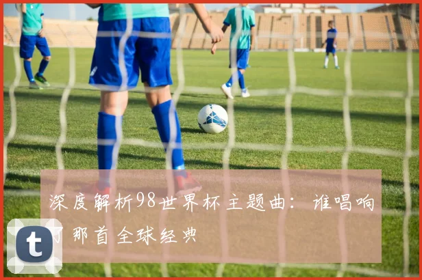 深度解析98世界杯主题曲：谁唱响了那首全球经典